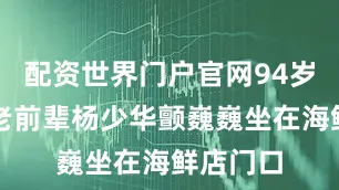 配资世界门户官网94岁的相声老前辈杨少华颤巍巍坐在海鲜店门口